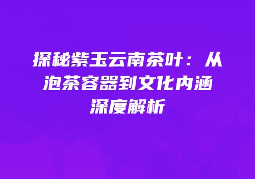 探秘紫玉云南茶叶：从泡茶容器到文化内涵深度解析