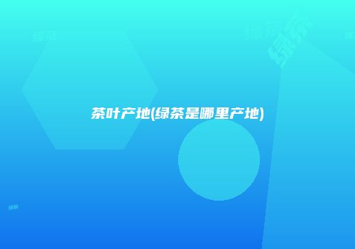 茶叶产地(绿茶是哪里产地)