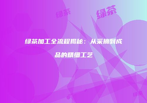 绿茶加工全流程揭秘：从采摘到成品的精细工艺