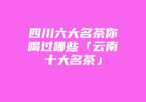 四川六大名茶你喝过哪些「云南十大名茶」