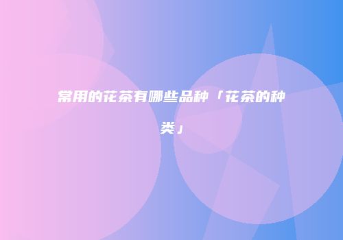 常用的花茶有哪些品种「花茶的种类」