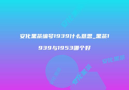 安化黑茶编号1939什么意思_黑茶1939与1953哪个好