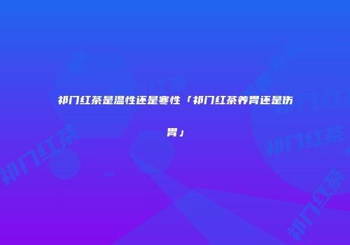祁门红茶是温性还是寒性「祁门红茶养胃还是伤胃」