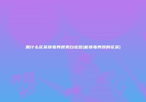 喝什么花茶排毒养颜美白祛斑(能排毒养颜的花茶)