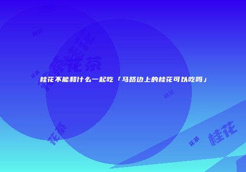 桂花不能和什么一起吃「马路边上的桂花可以吃吗」