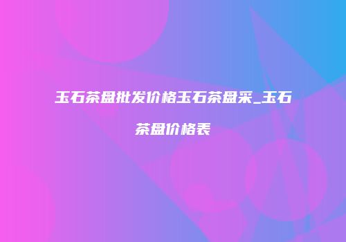 玉石茶盘批发价格玉石茶盘采_玉石茶盘价格表