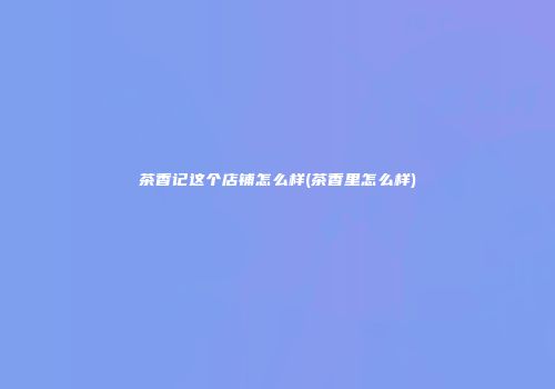 茶香记这个店铺怎么样(茶香里怎么样)