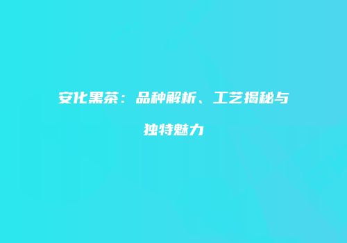 安化黑茶：品种解析、工艺揭秘与独特魅力