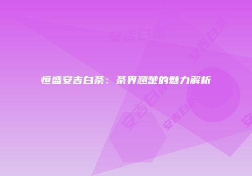 恒盛安吉白茶：茶界翘楚的魅力解析