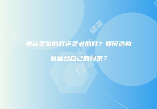 绿茶是嫩的好还是老的好？如何选购最适合自己的绿茶？