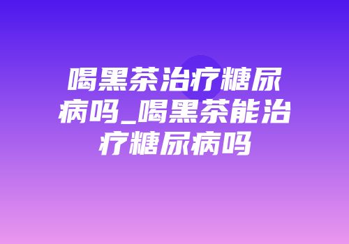 喝黑茶治疗糖尿病吗_喝黑茶能治疗糖尿病吗