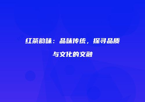 红茶韵味：品味传统，探寻品质与文化的交融