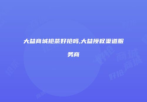 大益商城抢茶好抢吗,大益授权渠道服务商