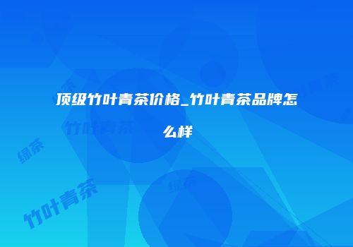 顶级竹叶青茶价格_竹叶青茶品牌怎么样