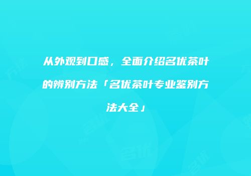 从外观到口感，全面介绍名优茶叶的辨别方法「名优茶叶专业鉴别方法大全」
