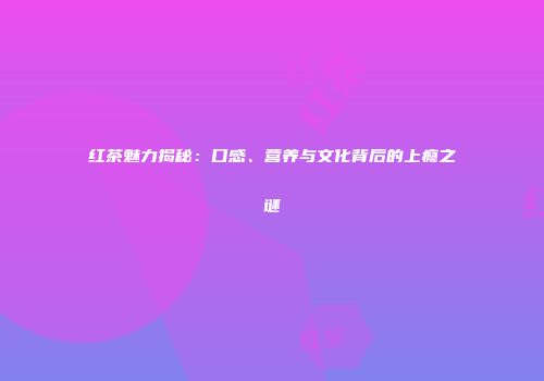 红茶魅力揭秘：口感、营养与文化背后的上瘾之谜
