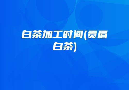 白茶加工时间(贡眉白茶)