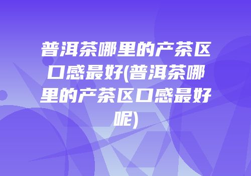 普洱茶哪里的产茶区口感最好(普洱茶哪里的产茶区口感最好呢)