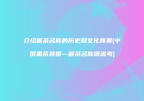介绍藏茶名称的历史和文化背景(中国黑茶鼻祖—藏茶名称源流考)