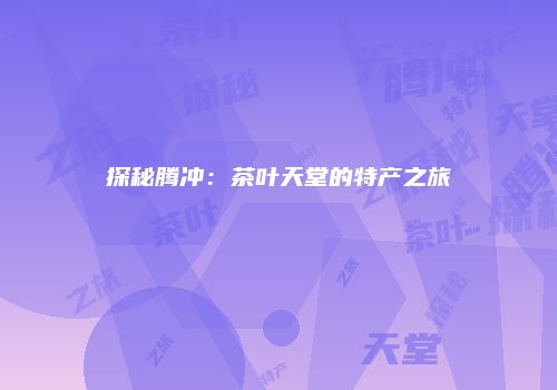 探秘腾冲：茶叶天堂的特产之旅