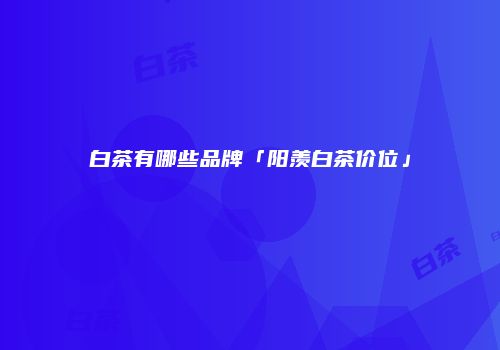 白茶有哪些品牌「阳羡白茶价位」