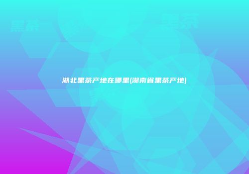 湖北黑茶产地在哪里(湖南省黑茶产地)