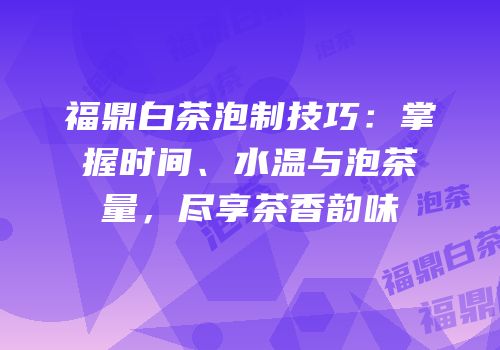 福鼎白茶泡制技巧：掌握时间、水温与泡茶量，尽享茶香韵味