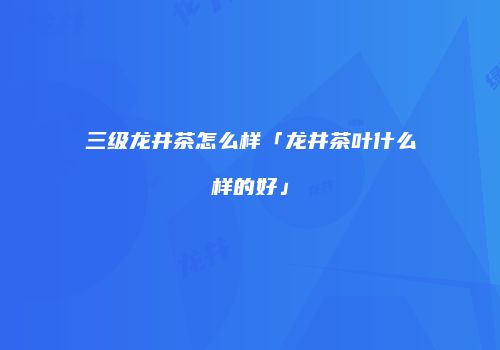 三级龙井茶怎么样「龙井茶叶什么样的好」