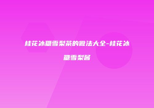 桂花冰糖雪梨茶的做法大全-桂花冰糖雪梨酱