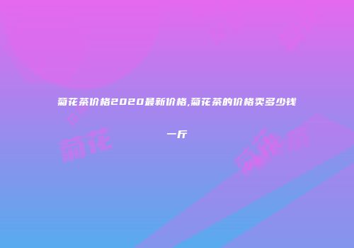 菊花茶价格2020最新价格,菊花茶的价格卖多少钱一斤