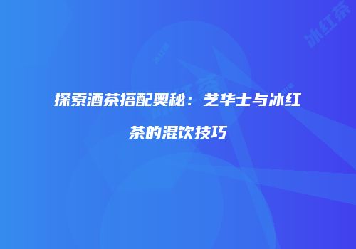 探索酒茶搭配奥秘：芝华士与冰红茶的混饮技巧