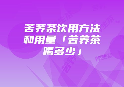 苦荞茶饮用方法和用量「苦荞茶喝多少」