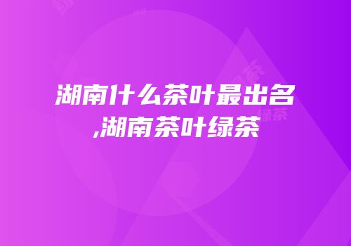 湖南什么茶叶最出名,湖南茶叶绿茶