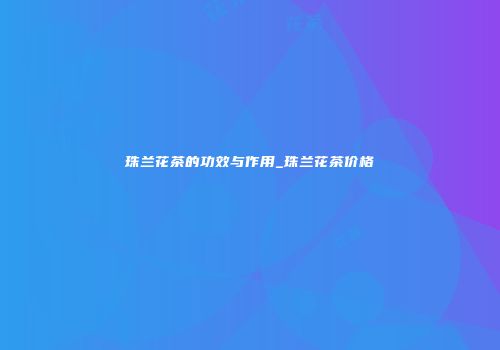 珠兰花茶的功效与作用_珠兰花茶价格