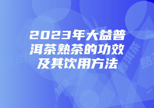 2023年大益普洱茶熟茶的功效及其饮用方法