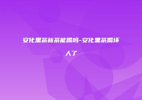 安化黑茶新茶能喝吗-安化黑茶喝坏人了
