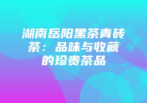 湖南岳阳黑茶青砖茶：品味与收藏的珍贵茶品