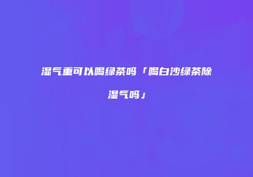 湿气重可以喝绿茶吗「喝白沙绿茶除湿气吗」