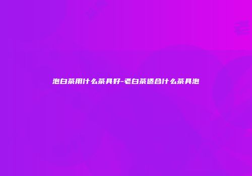 泡白茶用什么茶具好-老白茶适合什么茶具泡