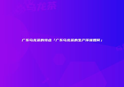 广东乌龙茶的特点「广东乌龙茶的生产环境如何」