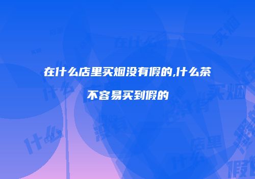 在什么店里买烟没有假的,什么茶不容易买到假的
