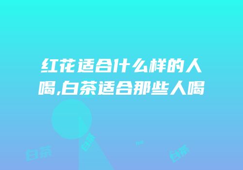 红花适合什么样的人喝,白茶适合那些人喝