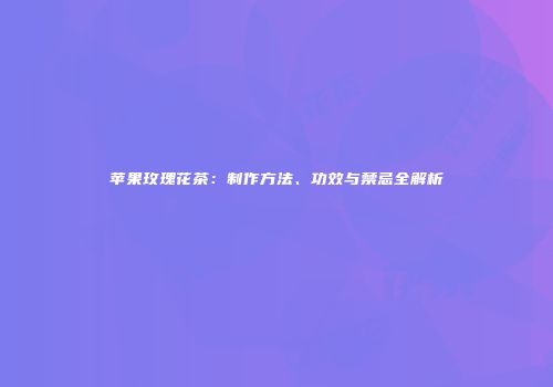 苹果玫瑰花茶：制作方法、功效与禁忌全解析