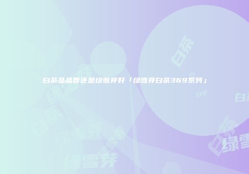 白茶品品香还是绿雪芽好「绿雪芽白茶369系列」