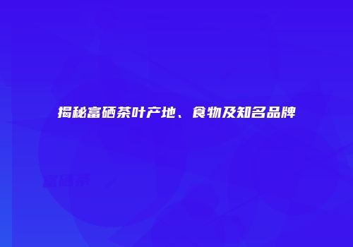 揭秘富硒茶叶产地、食物及知名品牌