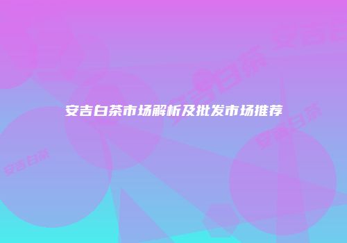 安吉白茶市场解析及批发市场推荐