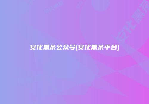 安化黑茶公众号(安化黑茶平台)