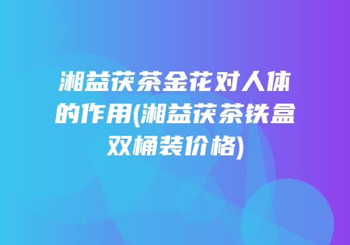 湘益茯茶金花对人体的作用(湘益茯茶铁盒双桶装价格)