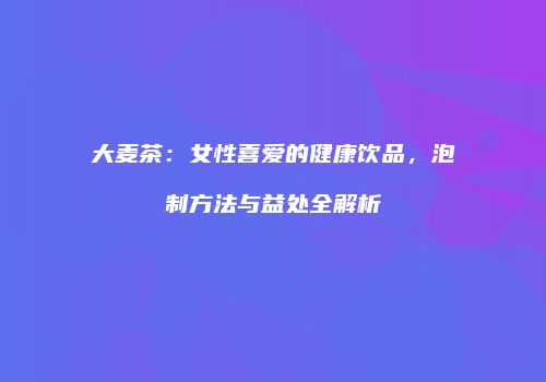大麦茶：女性喜爱的健康饮品，泡制方法与益处全解析