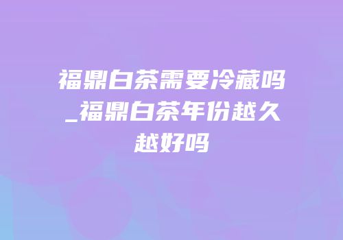 福鼎白茶需要冷藏吗_福鼎白茶年份越久越好吗